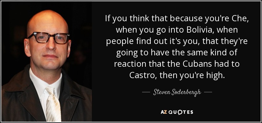 If you think that because you're Che, when you go into Bolivia, when people find out it's you, that they're going to have the same kind of reaction that the Cubans had to Castro, then you're high. - Steven Soderbergh