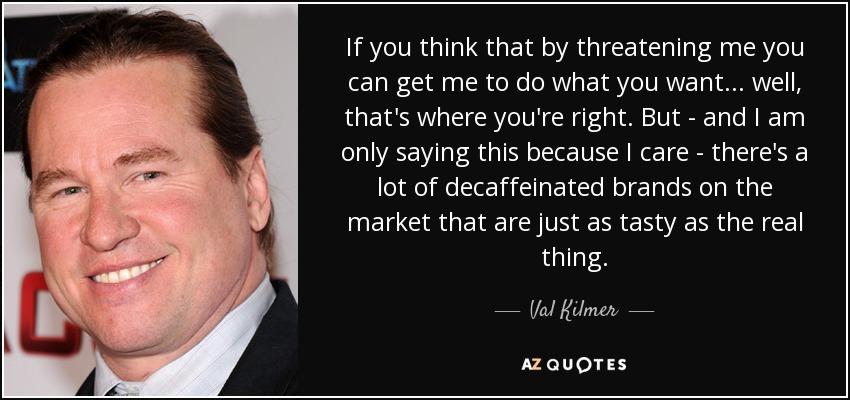 If you think that by threatening me you can get me to do what you want... well, that's where you're right. But - and I am only saying this because I care - there's a lot of decaffeinated brands on the market that are just as tasty as the real thing. - Val Kilmer