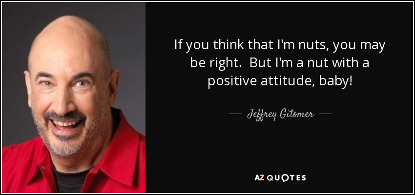If you think that I'm nuts, you may be right. But I'm a nut with a positive attitude, baby! - Jeffrey Gitomer