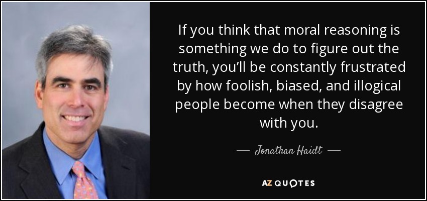 If you think that moral reasoning is something we do to figure out the truth, you’ll be constantly frustrated by how foolish, biased, and illogical people become when they disagree with you. - Jonathan Haidt