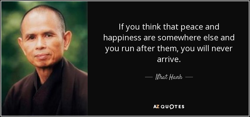 If you think that peace and happiness are somewhere else and you run after them, you will never arrive. - Nhat Hanh