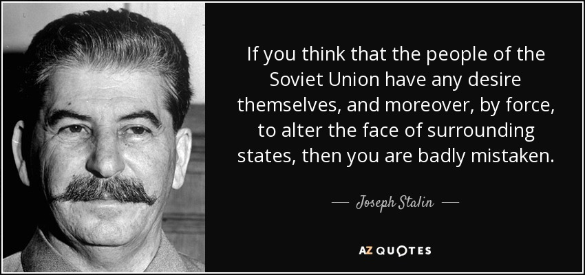 If you think that the people of the Soviet Union have any desire themselves, and moreover, by force, to alter the face of surrounding states, then you are badly mistaken. - Joseph Stalin
