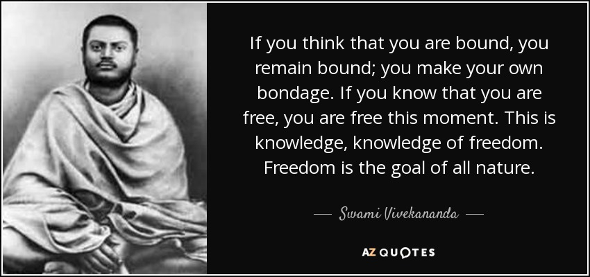 If you think that you are bound, you remain bound; you make your own bondage. If you know that you are free, you are free this moment. This is knowledge, knowledge of freedom. Freedom is the goal of all nature. - Swami Vivekananda