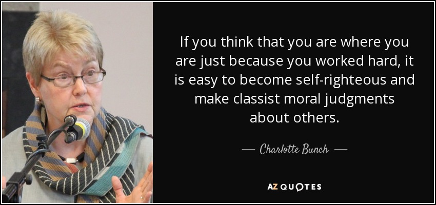 If you think that you are where you are just because you worked hard, it is easy to become self-righteous and make classist moral judgments about others. - Charlotte Bunch