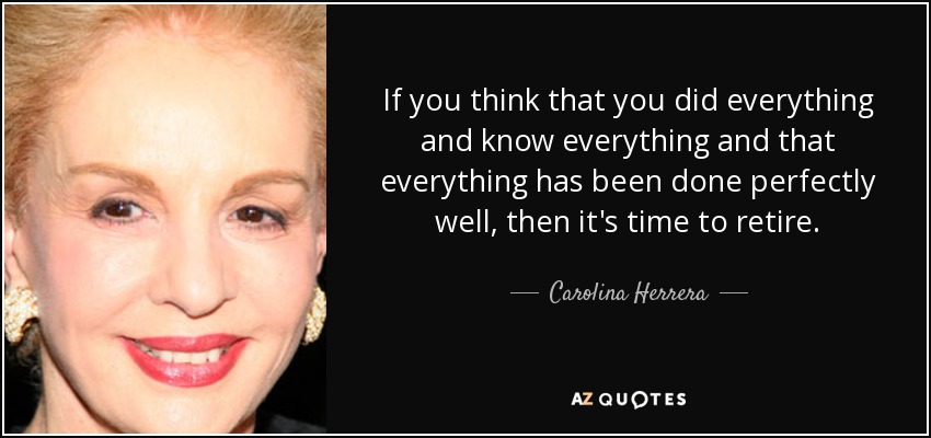 If you think that you did everything and know everything and that everything has been done perfectly well, then it's time to retire. - Carolina Herrera