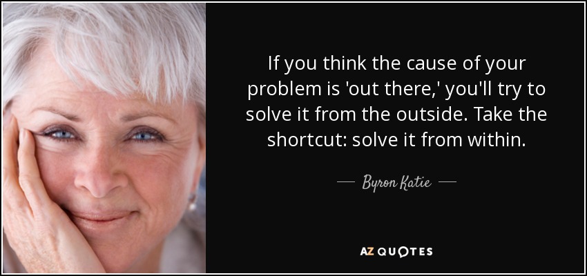 If you think the cause of your problem is 'out there,' you'll try to solve it from the outside. Take the shortcut: solve it from within. - Byron Katie