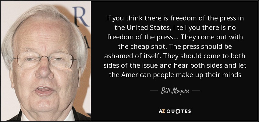 If you think there is freedom of the press in the United States, I tell you there is no freedom of the press... They come out with the cheap shot. The press should be ashamed of itself. They should come to both sides of the issue and hear both sides and let the American people make up their minds - Bill Moyers