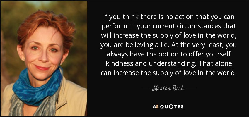 If you think there is no action that you can perform in your current circumstances that will increase the supply of love in the world, you are believing a lie. At the very least, you always have the option to offer yourself kindness and understanding. That alone can increase the supply of love in the world. - Martha Beck