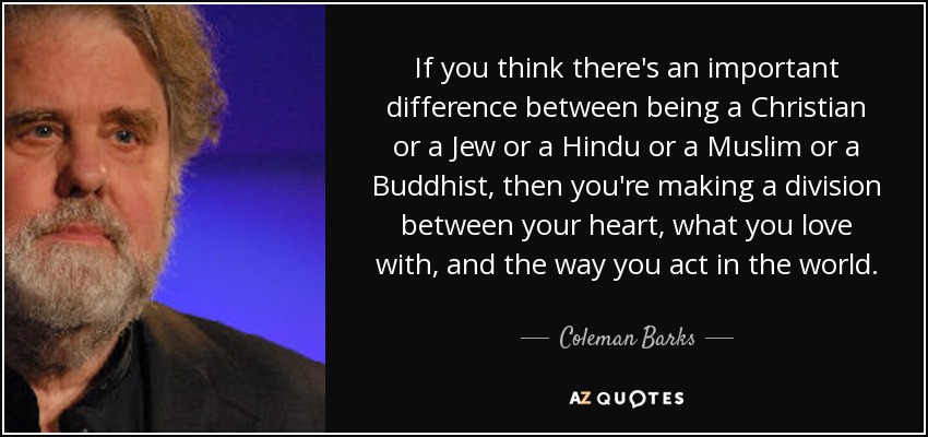 If you think there's an important difference between being a Christian or a Jew or a Hindu or a Muslim or a Buddhist, then you're making a division between your heart, what you love with, and the way you act in the world. - Coleman Barks