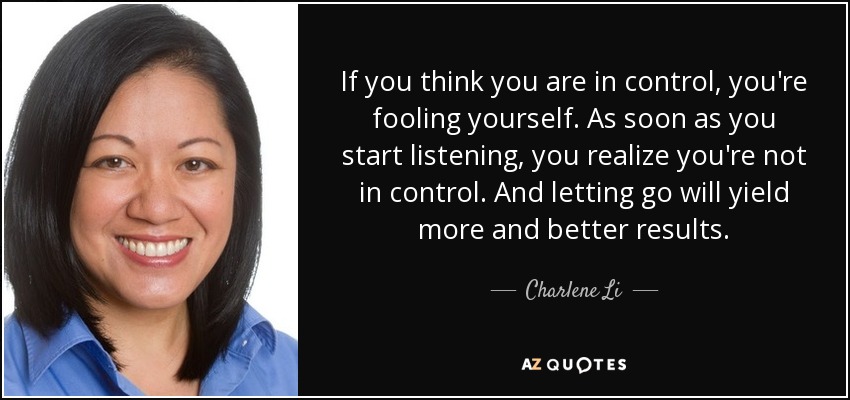 If you think you are in control, you're fooling yourself. As soon as you start listening, you realize you're not in control. And letting go will yield more and better results. - Charlene Li