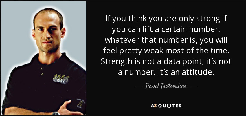 If you think you are only strong if you can lift a certain number, whatever that number is, you will feel pretty weak most of the time. Strength is not a data point; it’s not a number. It’s an attitude. - Pavel Tsatsouline