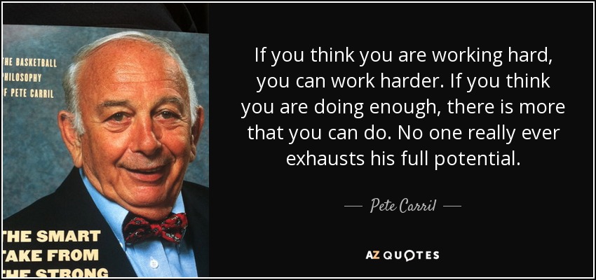 If you think you are working hard, you can work harder. If you think you are doing enough, there is more that you can do. No one really ever exhausts his full potential. - Pete Carril