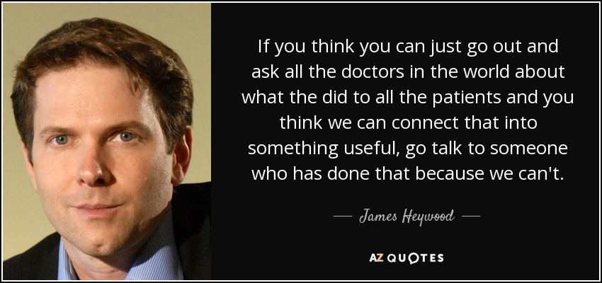 If you think you can just go out and ask all the doctors in the world about what the did to all the patients and you think we can connect that into something useful, go talk to someone who has done that because we can't. - James Heywood