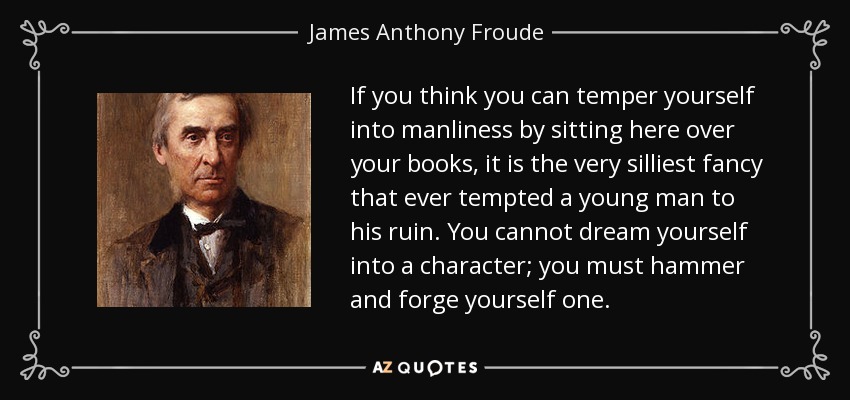 If you think you can temper yourself into manliness by sitting here over your books, it is the very silliest fancy that ever tempted a young man to his ruin. You cannot dream yourself into a character; you must hammer and forge yourself one. - James Anthony Froude