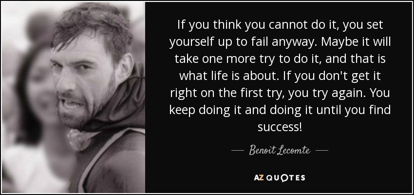 If you think you cannot do it, you set yourself up to fail anyway. Maybe it will take one more try to do it, and that is what life is about. If you don't get it right on the first try, you try again. You keep doing it and doing it until you find success! - Benoit Lecomte