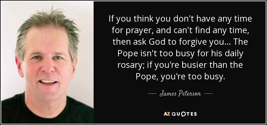 If you think you don't have any time for prayer, and can't find any time, then ask God to forgive you... The Pope isn't too busy for his daily rosary; if you're busier than the Pope, you're too busy. - James Peterson