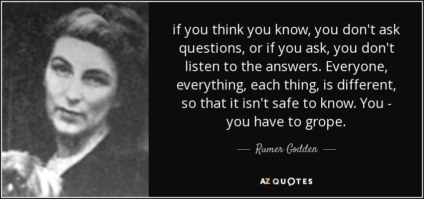 if you think you know, you don't ask questions, or if you ask, you don't listen to the answers. Everyone, everything, each thing, is different, so that it isn't safe to know. You - you have to grope. - Rumer Godden