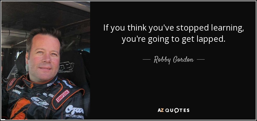 If you think you've stopped learning, you're going to get lapped. - Robby Gordon