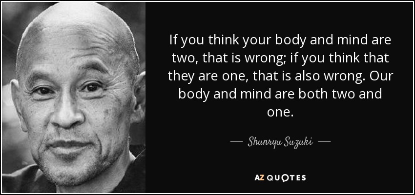 If you think your body and mind are two, that is wrong; if you think that they are one, that is also wrong. Our body and mind are both two and one. - Shunryu Suzuki