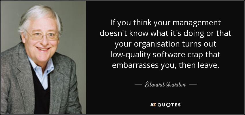 If you think your management doesn't know what it's doing or that your organisation turns out low-quality software crap that embarrasses you, then leave. - Edward Yourdon