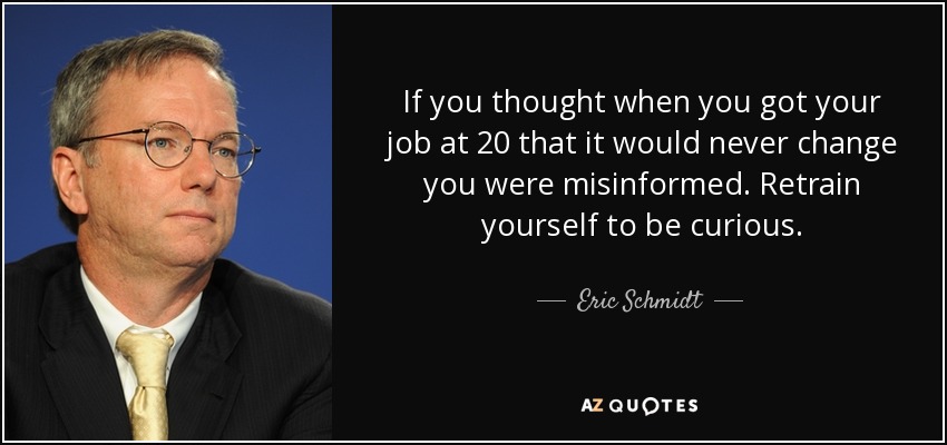 If you thought when you got your job at 20 that it would never change you were misinformed. Retrain yourself to be curious. - Eric Schmidt