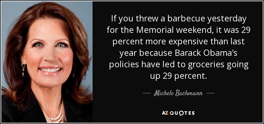 If you threw a barbecue yesterday for the Memorial weekend, it was 29 percent more expensive than last year because Barack Obama's policies have led to groceries going up 29 percent. - Michele Bachmann