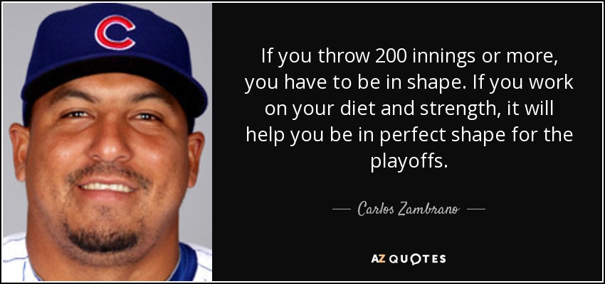 If you throw 200 innings or more, you have to be in shape. If you work on your diet and strength, it will help you be in perfect shape for the playoffs. - Carlos Zambrano