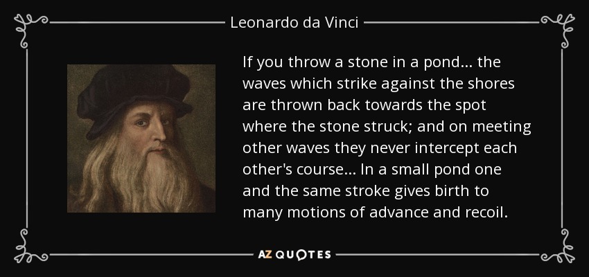If you throw a stone in a pond... the waves which strike against the shores are thrown back towards the spot where the stone struck; and on meeting other waves they never intercept each other's course... In a small pond one and the same stroke gives birth to many motions of advance and recoil. - Leonardo da Vinci