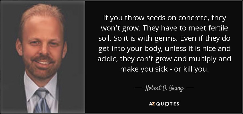 If you throw seeds on concrete, they won't grow. They have to meet fertile soil. So it is with germs. Even if they do get into your body, unless it is nice and acidic, they can't grow and multiply and make you sick - or kill you. - Robert O. Young