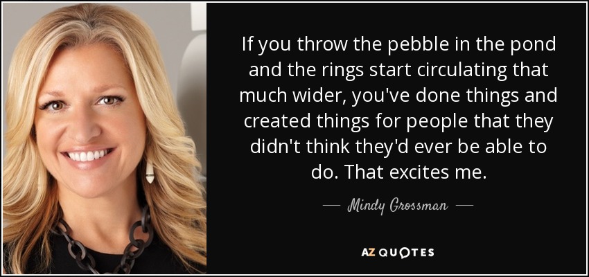 If you throw the pebble in the pond and the rings start circulating that much wider, you've done things and created things for people that they didn't think they'd ever be able to do. That excites me. - Mindy Grossman