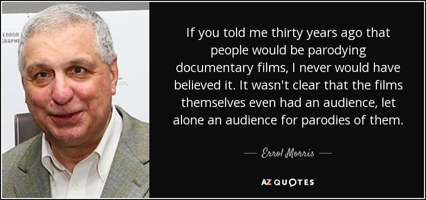 If you told me thirty years ago that people would be parodying documentary films, I never would have believed it. It wasn't clear that the films themselves even had an audience, let alone an audience for parodies of them. - Errol Morris