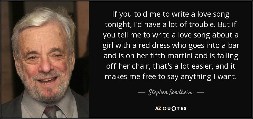 If you told me to write a love song tonight, I'd have a lot of trouble. But if you tell me to write a love song about a girl with a red dress who goes into a bar and is on her fifth martini and is falling off her chair, that's a lot easier, and it makes me free to say anything I want. - Stephen Sondheim