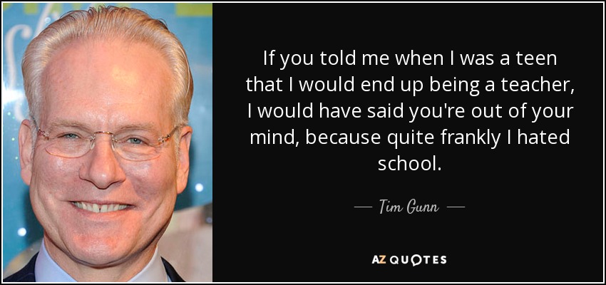 If you told me when I was a teen that I would end up being a teacher, I would have said you're out of your mind, because quite frankly I hated school. - Tim Gunn
