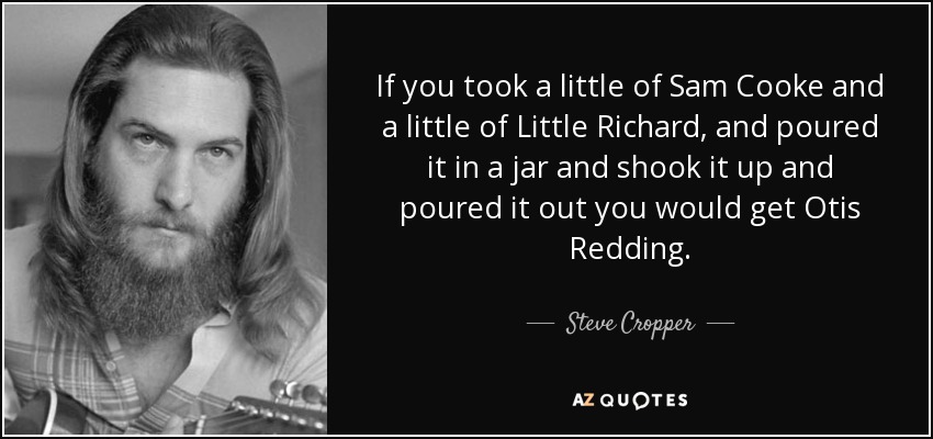 If you took a little of Sam Cooke and a little of Little Richard, and poured it in a jar and shook it up and poured it out you would get Otis Redding. - Steve Cropper