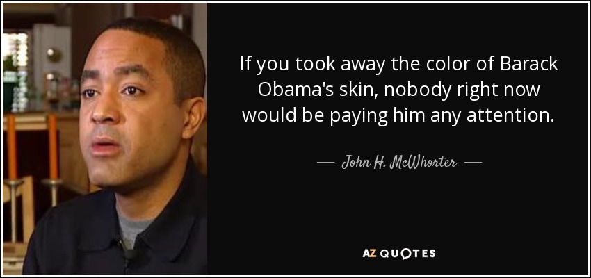 If you took away the color of Barack Obama's skin, nobody right now would be paying him any attention. - John H. McWhorter