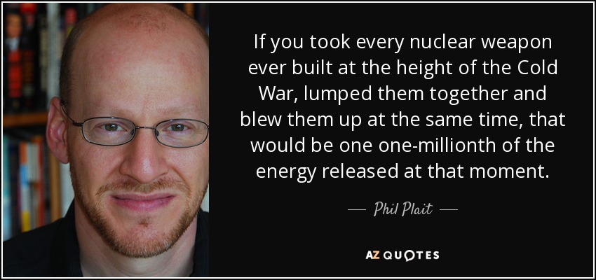 If you took every nuclear weapon ever built at the height of the Cold War, lumped them together and blew them up at the same time, that would be one one-millionth of the energy released at that moment. - Phil Plait