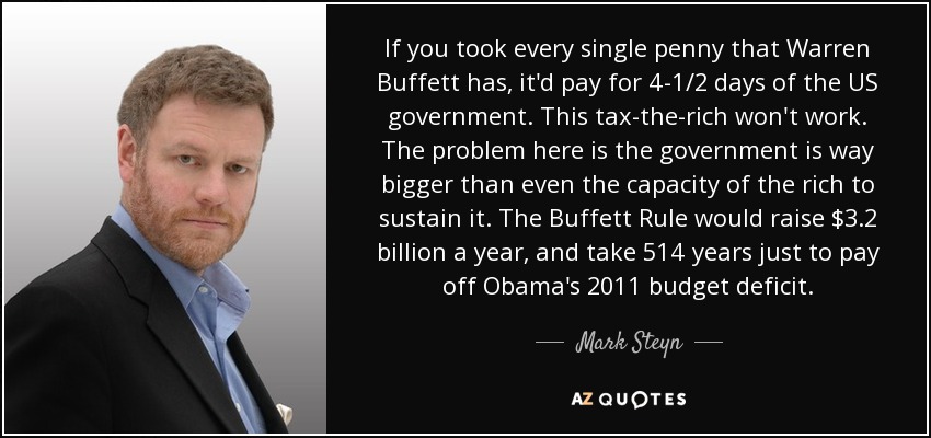 If you took every single penny that Warren Buffett has, it'd pay for 4-1/2 days of the US government. This tax-the-rich won't work. The problem here is the government is way bigger than even the capacity of the rich to sustain it. The Buffett Rule would raise $3.2 billion a year, and take 514 years just to pay off Obama's 2011 budget deficit. - Mark Steyn