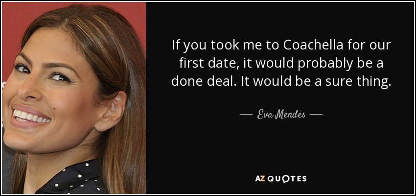 If you took me to Coachella for our first date, it would probably be a done deal. It would be a sure thing. - Eva Mendes