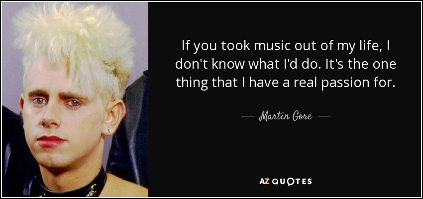 If you took music out of my life, I don't know what I'd do. It's the one thing that I have a real passion for. - Martin Gore