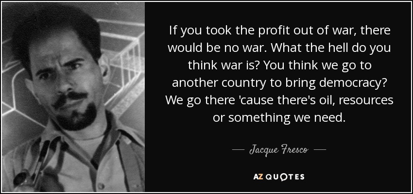 If you took the profit out of war, there would be no war. What the hell do you think war is? You think we go to another country to bring democracy? We go there 'cause there's oil, resources or something we need. - Jacque Fresco