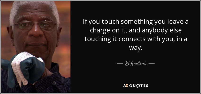 If you touch something you leave a charge on it, and anybody else touching it connects with you, in a way. - El Anatsui