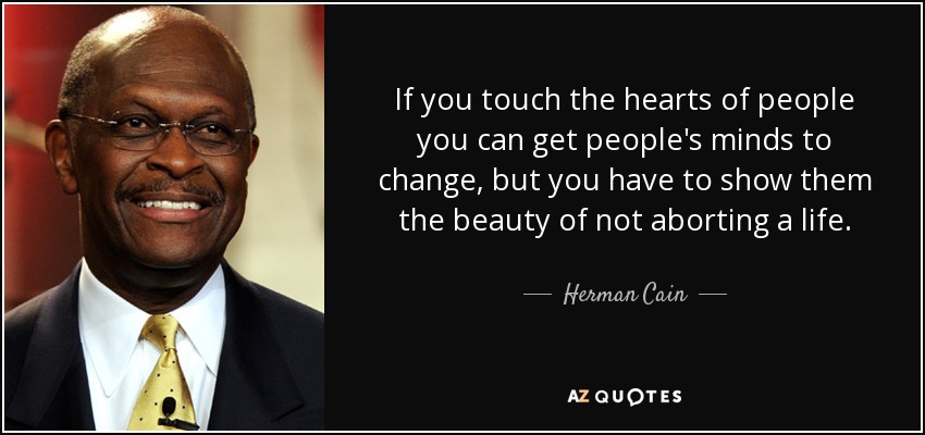 If you touch the hearts of people you can get people's minds to change, but you have to show them the beauty of not aborting a life. - Herman Cain