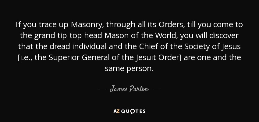 If you trace up Masonry, through all its Orders, till you come to the grand tip-top head Mason of the World, you will discover that the dread individual and the Chief of the Society of Jesus [i.e., the Superior General of the Jesuit Order] are one and the same person. - James Parton