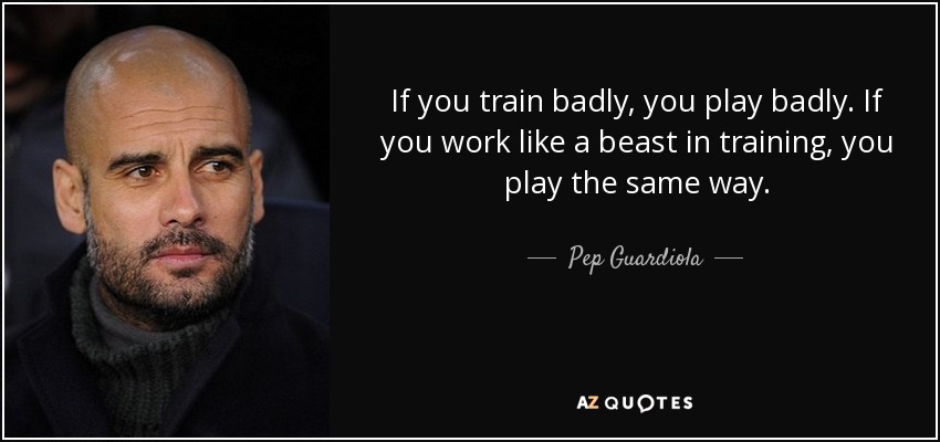 If you train badly, you play badly. If you work like a beast in training, you play the same way. - Pep Guardiola