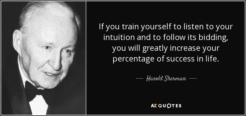 If you train yourself to listen to your intuition and to follow its bidding, you will greatly increase your percentage of success in life. - Harold Sherman