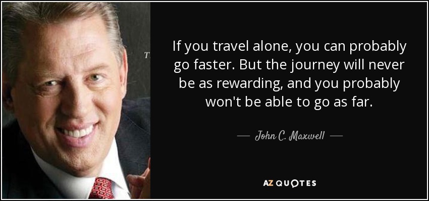 If you travel alone, you can probably go faster. But the journey will never be as rewarding, and you probably won't be able to go as far. - John C. Maxwell