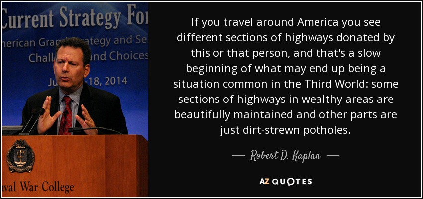 If you travel around America you see different sections of highways donated by this or that person, and that's a slow beginning of what may end up being a situation common in the Third World: some sections of highways in wealthy areas are beautifully maintained and other parts are just dirt-strewn potholes. - Robert D. Kaplan