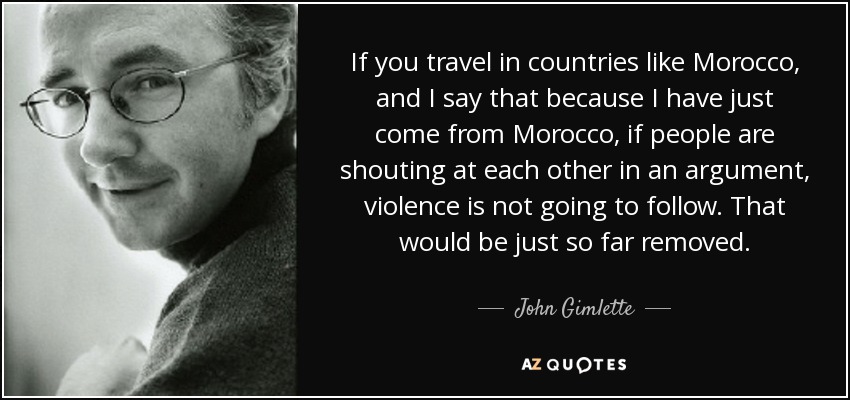 If you travel in countries like Morocco, and I say that because I have just come from Morocco, if people are shouting at each other in an argument, violence is not going to follow. That would be just so far removed. - John Gimlette