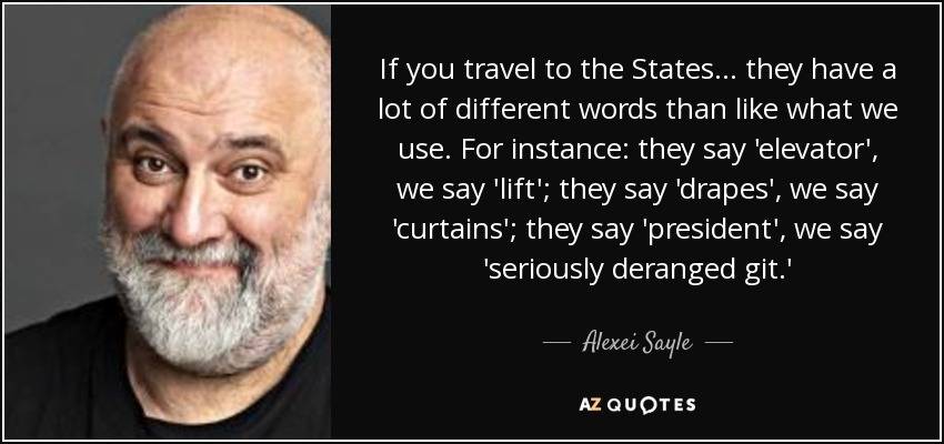 If you travel to the States... they have a lot of different words than like what we use. For instance: they say 'elevator', we say 'lift'; they say 'drapes', we say 'curtains'; they say 'president', we say 'seriously deranged git.' - Alexei Sayle