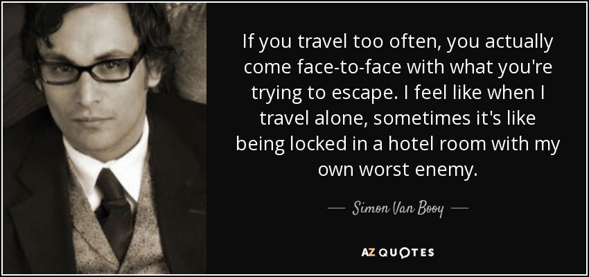 If you travel too often, you actually come face-to-face with what you're trying to escape. I feel like when I travel alone, sometimes it's like being locked in a hotel room with my own worst enemy. - Simon Van Booy